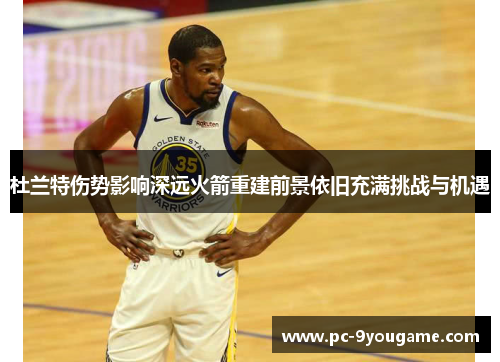 杜兰特伤势影响深远火箭重建前景依旧充满挑战与机遇