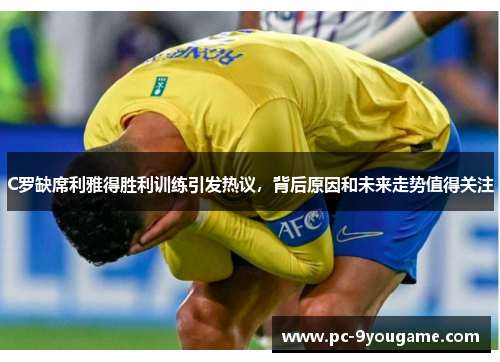 C罗缺席利雅得胜利训练引发热议，背后原因和未来走势值得关注