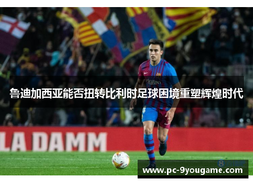 鲁迪加西亚能否扭转比利时足球困境重塑辉煌时代