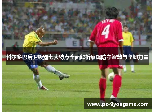 科尔多巴后卫级别七大特点全面解析展现防守智慧与坚韧力量